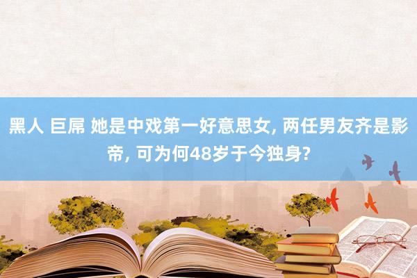 黑人 巨屌 她是中戏第一好意思女， 两任男友齐是影帝， 可为何48岁于今独身?
